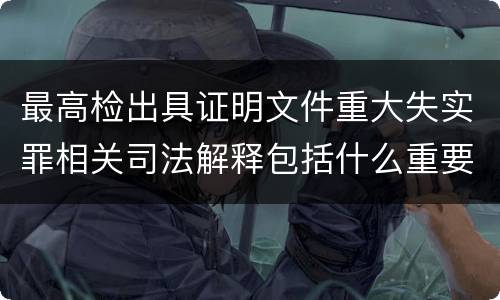 最高检出具证明文件重大失实罪相关司法解释包括什么重要规定