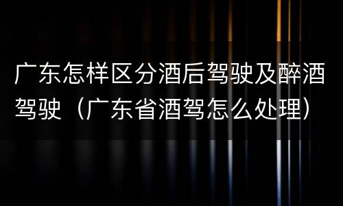 广东怎样区分酒后驾驶及醉酒驾驶（广东省酒驾怎么处理）