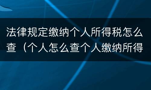 法律规定缴纳个人所得税怎么查（个人怎么查个人缴纳所得税）