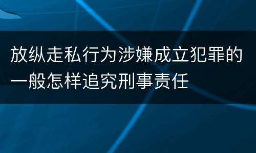 放纵走私行为涉嫌成立犯罪的一般怎样追究刑事责任