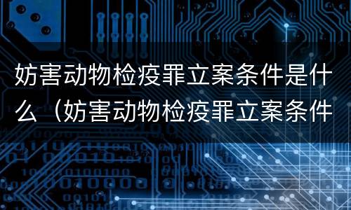 妨害动物检疫罪立案条件是什么（妨害动物检疫罪立案条件是什么呢）