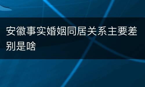 安徽事实婚姻同居关系主要差别是啥