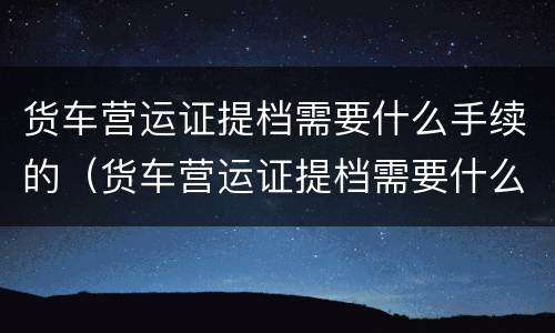 货车营运证提档需要什么手续的（货车营运证提档需要什么手续的材料）