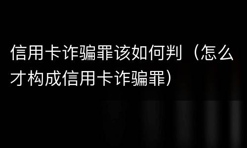 信用卡诈骗罪该如何判（怎么才构成信用卡诈骗罪）