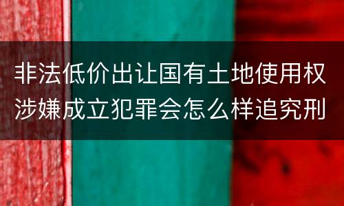 非法低价出让国有土地使用权涉嫌成立犯罪会怎么样追究刑事责任