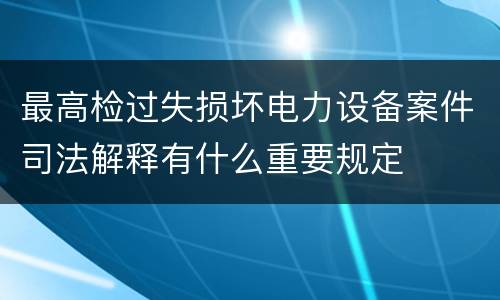 最高检过失损坏电力设备案件司法解释有什么重要规定