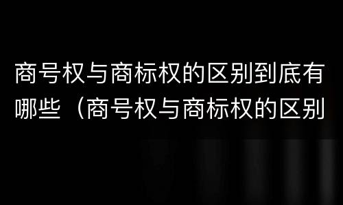 商号权与商标权的区别到底有哪些（商号权与商标权的区别到底有哪些呢）