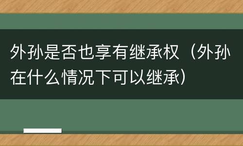 外孙是否也享有继承权（外孙在什么情况下可以继承）