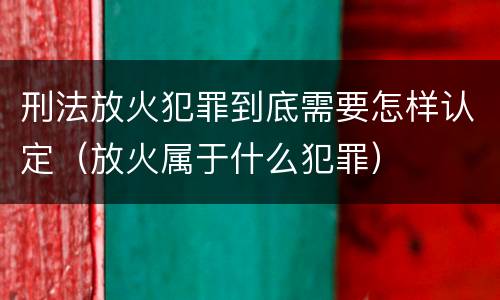 刑法放火犯罪到底需要怎样认定（放火属于什么犯罪）