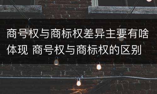 商号权与商标权差异主要有啥体现 商号权与商标权的区别