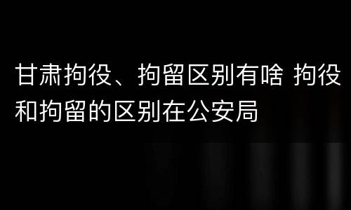 甘肃拘役、拘留区别有啥 拘役和拘留的区别在公安局