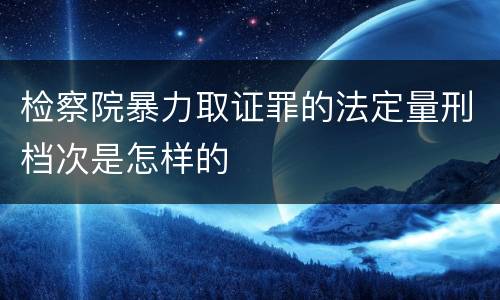 检察院暴力取证罪的法定量刑档次是怎样的