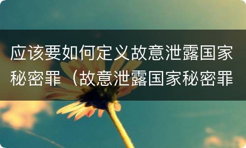 应该要如何定义故意泄露国家秘密罪（故意泄露国家秘密罪需要满足的条件）