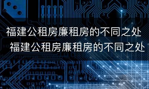 福建公租房廉租房的不同之处 福建公租房廉租房的不同之处在哪里