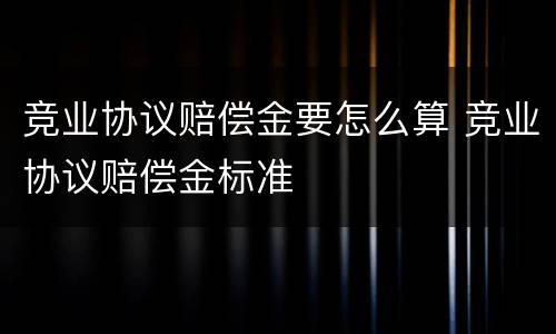 竞业协议赔偿金要怎么算 竞业协议赔偿金标准