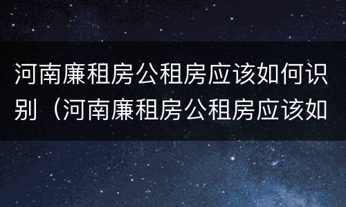 河南廉租房公租房应该如何识别（河南廉租房公租房应该如何识别真假）