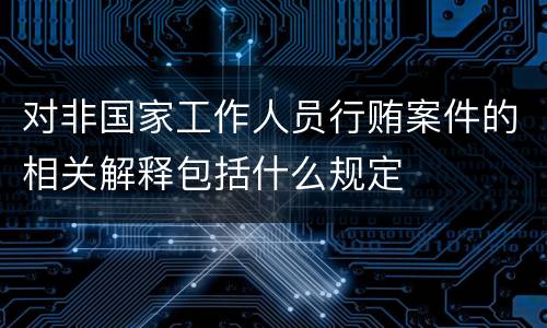 对非国家工作人员行贿案件的相关解释包括什么规定