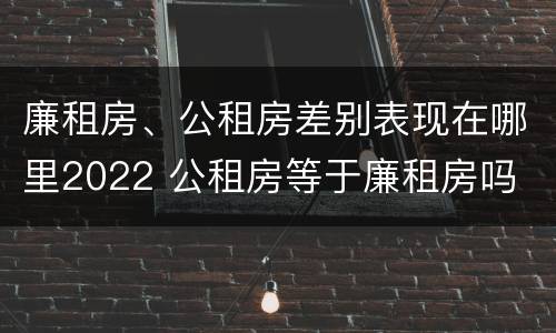 廉租房、公租房差别表现在哪里2022 公租房等于廉租房吗