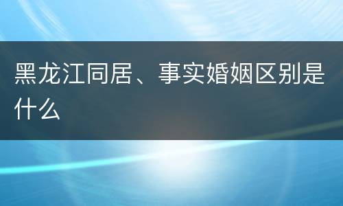 黑龙江同居、事实婚姻区别是什么