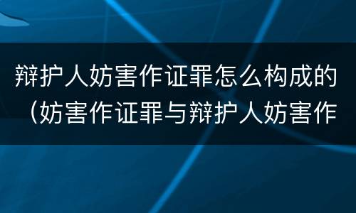 辩护人妨害作证罪怎么构成的（妨害作证罪与辩护人妨害作证罪）