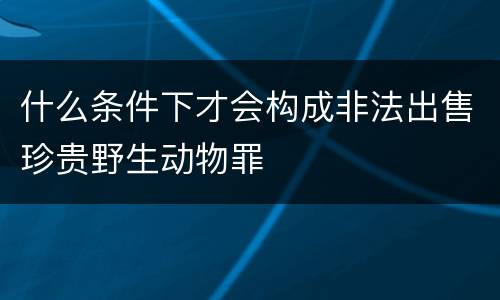 什么条件下才会构成非法出售珍贵野生动物罪