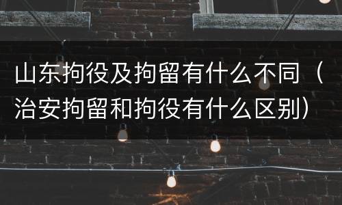 山东拘役及拘留有什么不同（治安拘留和拘役有什么区别）