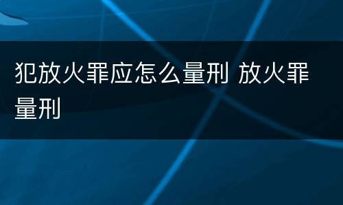 犯放火罪应怎么量刑 放火罪 量刑