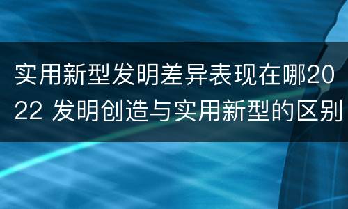 实用新型发明差异表现在哪2022 发明创造与实用新型的区别