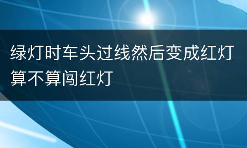 绿灯时车头过线然后变成红灯算不算闯红灯