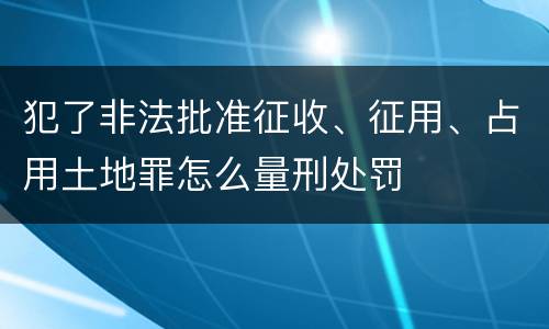 犯了非法批准征收、征用、占用土地罪怎么量刑处罚