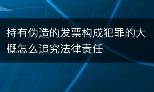 持有伪造的发票构成犯罪的大概怎么追究法律责任