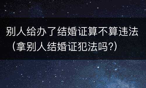 别人给办了结婚证算不算违法（拿别人结婚证犯法吗?）