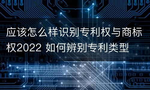 应该怎么样识别专利权与商标权2022 如何辨别专利类型