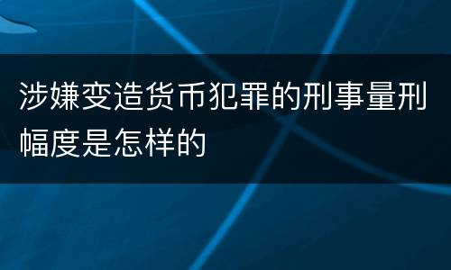 涉嫌变造货币犯罪的刑事量刑幅度是怎样的