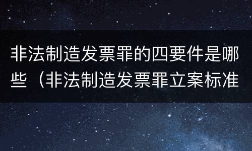 非法制造发票罪的四要件是哪些（非法制造发票罪立案标准）