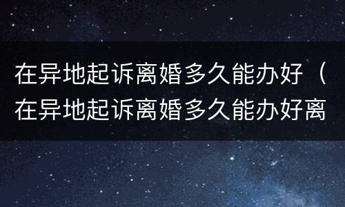 在异地起诉离婚多久能办好（在异地起诉离婚多久能办好离婚手续）