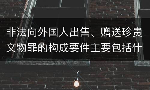 非法向外国人出售、赠送珍贵文物罪的构成要件主要包括什么