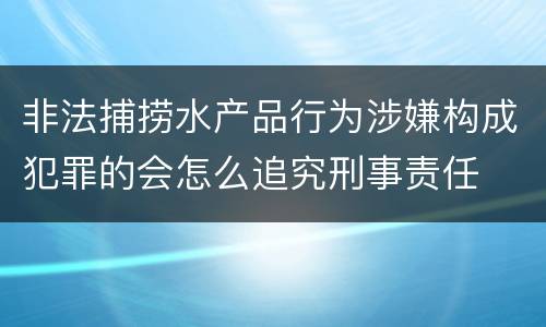 非法捕捞水产品行为涉嫌构成犯罪的会怎么追究刑事责任