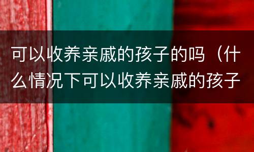 可以收养亲戚的孩子的吗（什么情况下可以收养亲戚的孩子）