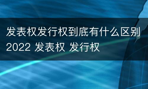 发表权发行权到底有什么区别2022 发表权 发行权