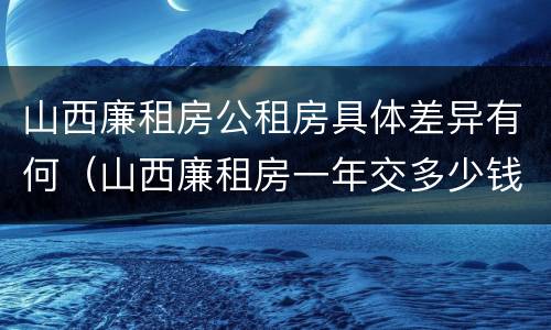 山西廉租房公租房具体差异有何（山西廉租房一年交多少钱）