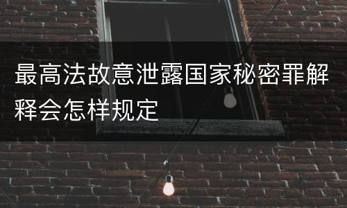 最高法故意泄露国家秘密罪解释会怎样规定