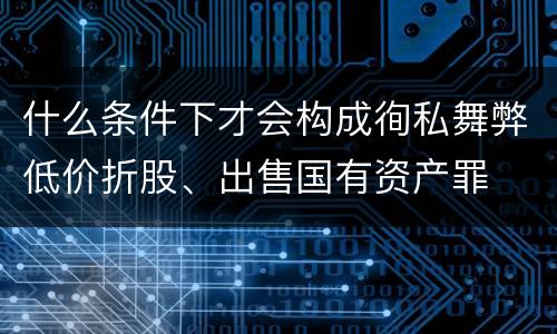 什么条件下才会构成徇私舞弊低价折股、出售国有资产罪