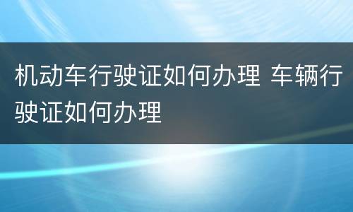 机动车行驶证如何办理 车辆行驶证如何办理