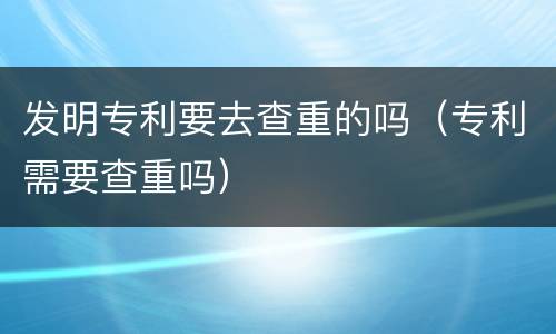 发明专利要去查重的吗（专利需要查重吗）