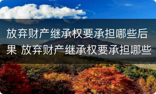 放弃财产继承权要承担哪些后果 放弃财产继承权要承担哪些后果和后果