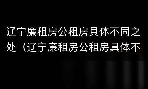 辽宁廉租房公租房具体不同之处（辽宁廉租房公租房具体不同之处在哪）