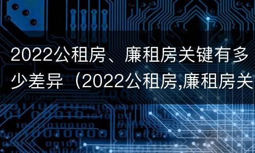 2022公租房、廉租房关键有多少差异（2022公租房,廉租房关键有多少差异呢）