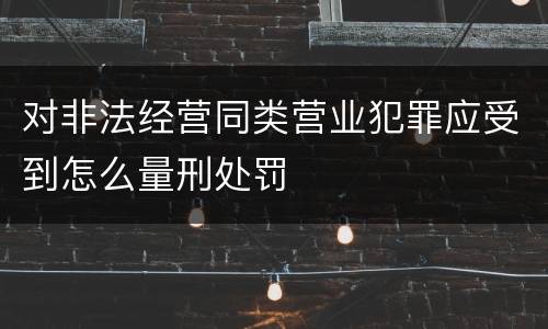 对非法经营同类营业犯罪应受到怎么量刑处罚