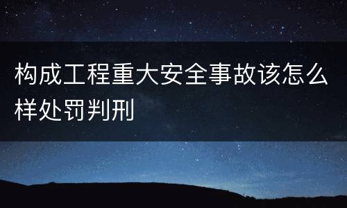 构成工程重大安全事故该怎么样处罚判刑